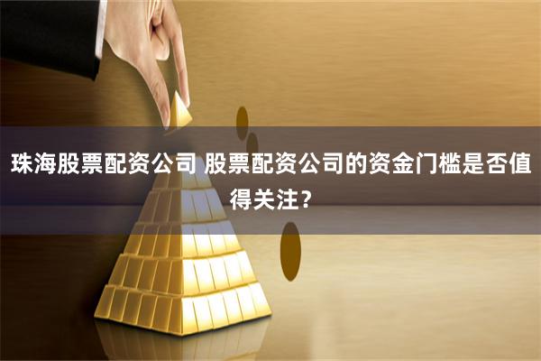 珠海股票配资公司 股票配资公司的资金门槛是否值得关注？