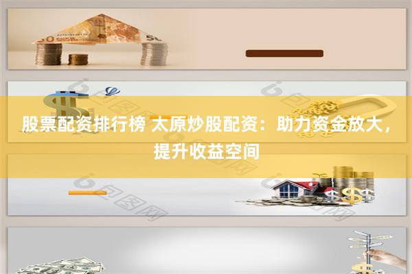 股票配资排行榜 太原炒股配资：助力资金放大，提升收益空间