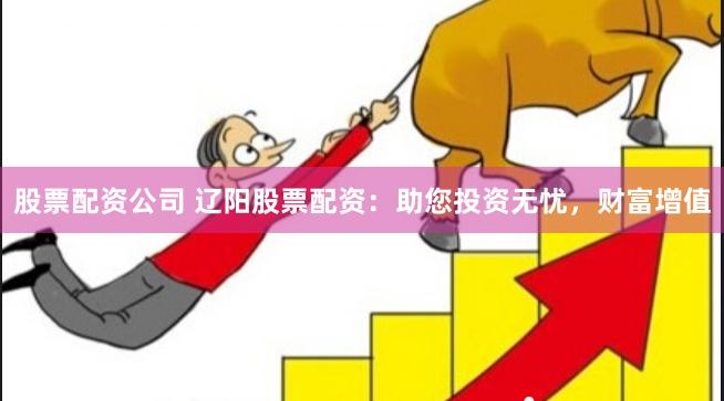 股票配资公司 辽阳股票配资：助您投资无忧，财富增值