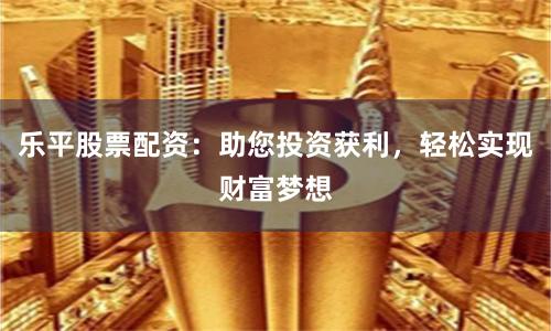 乐平股票配资：助您投资获利，轻松实现财富梦想