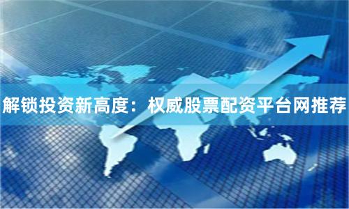 解锁投资新高度：权威股票配资平台网推荐
