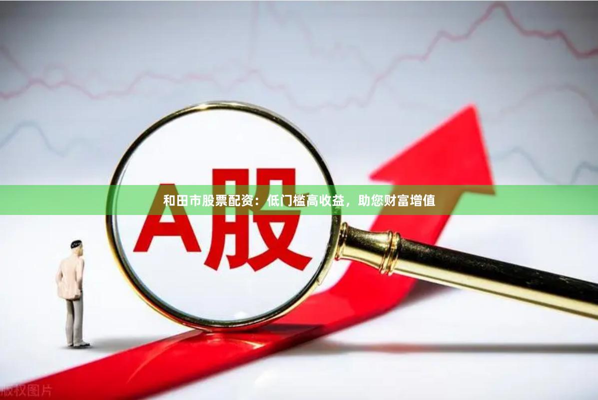 和田市股票配资：低门槛高收益，助您财富增值