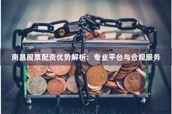 南昌股票配资优势解析：专业平台与合规服务
