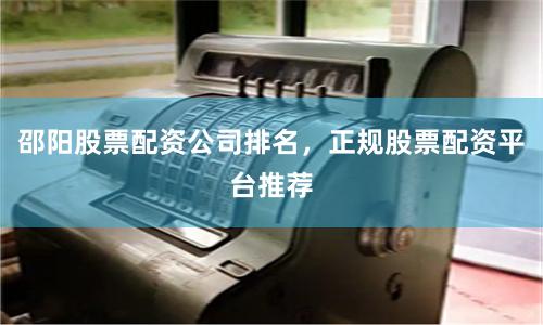 邵阳股票配资公司排名，正规股票配资平台推荐