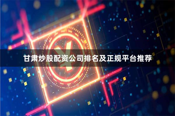 甘肃炒股配资公司排名及正规平台推荐