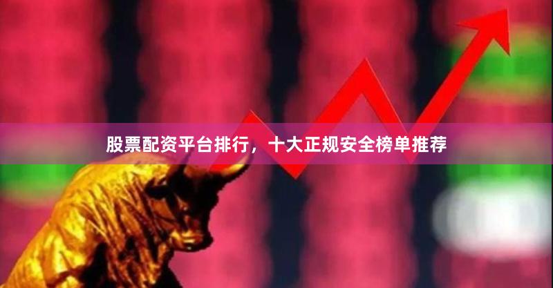 股票配资平台排行，十大正规安全榜单推荐