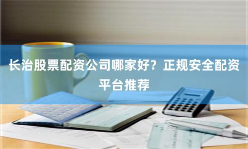 长治股票配资公司哪家好？正规安全配资平台推荐