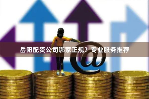岳阳配资公司哪家正规？专业服务推荐